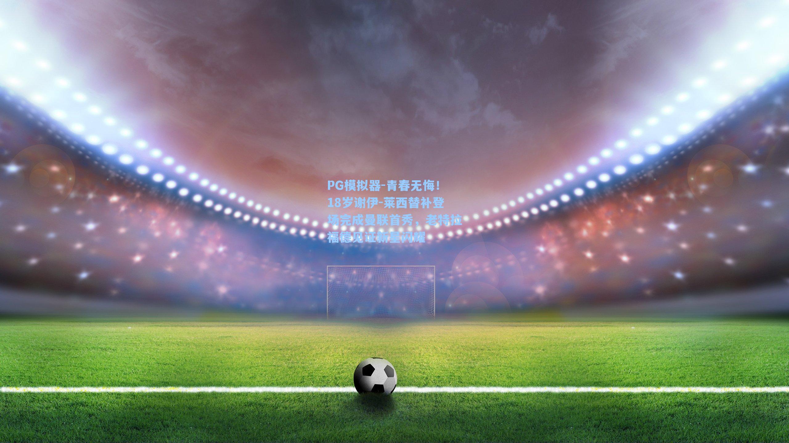 青春无悔！18岁谢伊-莱西替补登场完成曼联首秀，老特拉福德见证新星闪耀